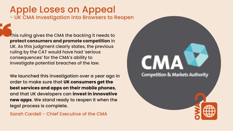 Apple loses on Appeal,  CMA Investigation into browsers to reopen. This ruling gives the CMA the backing it needs to protect consumers and promote competition in UK. As this judgement clearly states, the previous ruling by the CAT would have had ‘serious consequences’ for the CMA’s ability to investigate potential breaches of the law. We launched this investigation over a year ago in order to make sure that UK consumers get the best services and apps on their mobile phones, and that UK developers can invest in innovative new apps. We stand ready to reopen it when the legal process is complete. Sarah Cardell, Chief Executive of the CMA
