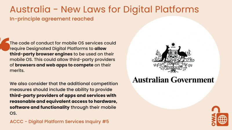 Australia - New Laws for Digital Platforms. In-principle agreement reached. The code of conduct for mobile OS services could require Designated Digital Platforms to allow third-party browser engines to be used on their mobile OS. This could allow third-party providers of browsers and web apps to compete on their merits. We also consider that the additional competition measures should include the ability to provide third-party providers of apps and services with reasonable and equivalent access to hardware, software and functionality through their mobile OS. ACCC - Digital Platform Services Inquiry #5