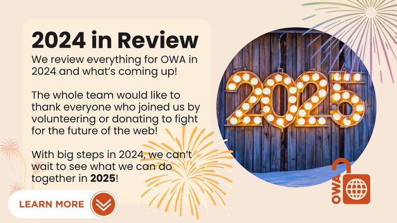 2024 in Review. We review everything for OWA in 2024 and what’s coming up! The whole team would like to thank everyone who joined us by volunteering or donating to fight for the future of the web! With big steps in 2024, we can’t wait to see what we can do together in 2025!