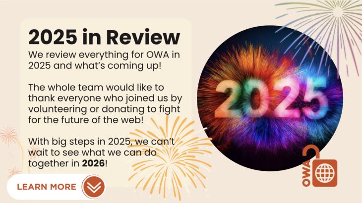 2025 in Review. We review everything for OWA in 2025 and what’s coming up! The whole team would like to thank everyone who joined us by volunteering or donating to fight for the future of the web! With big steps in 2025, we can’t wait to see what we can do together in 2026! 2025 in Review. We review everything for OWA in 2025 and what’s coming up! The whole team would like to thank everyone who joined us by volunteering or donating to fight for the future of the web! With big steps in 2025, we can’t wait to see what we can do together in 2026!